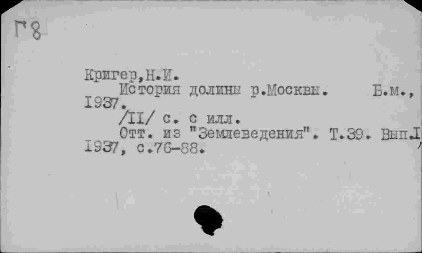 ﻿г?
Кригер,Н.И.
История долины р.Москвы.	Б.м.,
1937.
/II/ с. С ИЛЛ.
Отт. из "Землеведения". Т.39. Вып.1
1937, с.76-88.	7